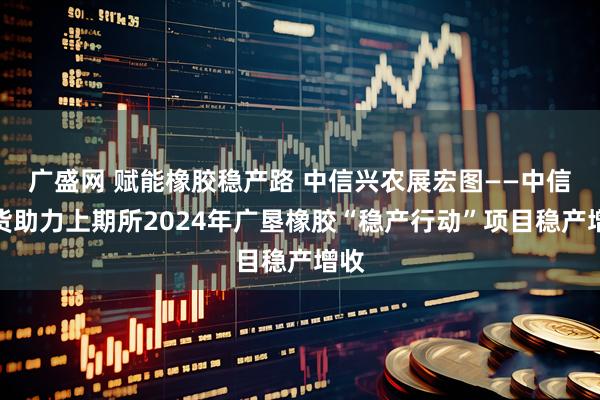 广盛网 赋能橡胶稳产路 中信兴农展宏图——中信期货助力上期所2024年广垦橡胶“稳产行动”项目稳产增收