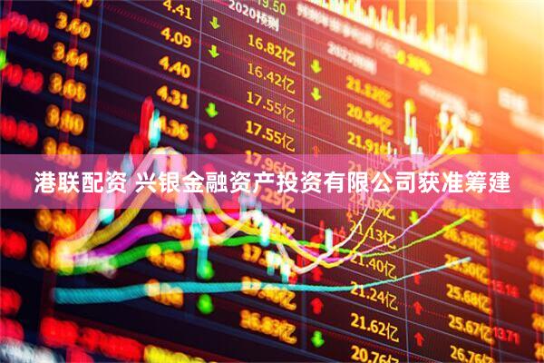 港联配资 兴银金融资产投资有限公司获准筹建
