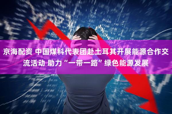 京海配资 中国煤科代表团赴土耳其开展能源合作交流活动 助力“一带一路”绿色能源发展