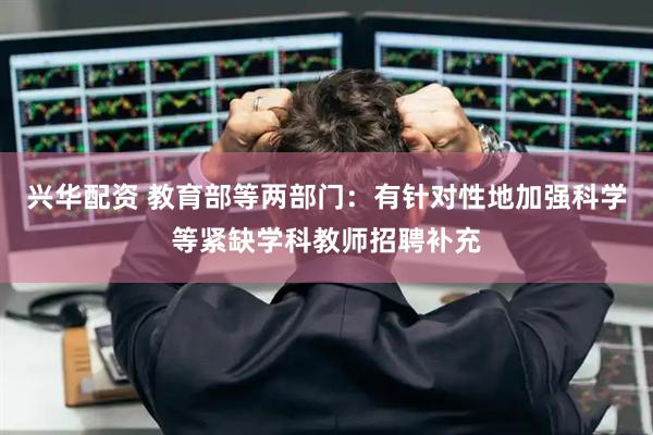 兴华配资 教育部等两部门：有针对性地加强科学等紧缺学科教师招聘补充