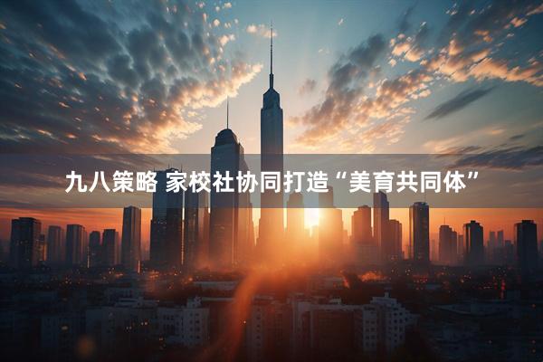 九八策略 家校社协同打造“美育共同体”