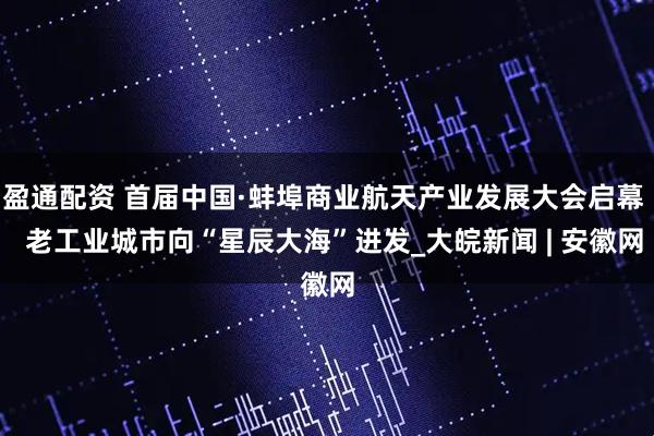 盈通配资 首届中国·蚌埠商业航天产业发展大会启幕   老工业城市向“星辰大海”进发_大皖新闻 | 安徽网