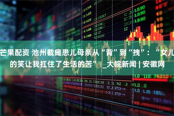 芒果配资 池州截瘫患儿母亲从“背”到“拽”：“女儿的笑让我扛住了生活的苦”  _大皖新闻 | 安徽网