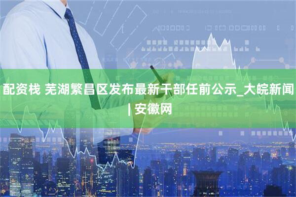 配资栈 芜湖繁昌区发布最新干部任前公示_大皖新闻 | 安徽网