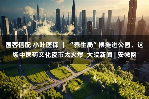 国客信配 小叶医探 ｜ “养生局”摆摊进公园，这场中医药文化夜市太火爆_大皖新闻 | 安徽网