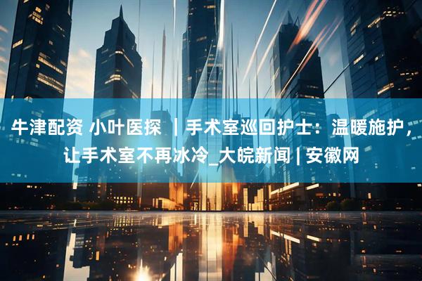 牛津配资 小叶医探 ｜手术室巡回护士：温暖施护，让手术室不再冰冷_大皖新闻 | 安徽网