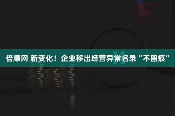 倍顺网 新变化！企业移出经营异常名录“不留痕”