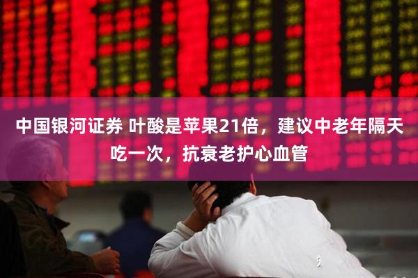 中国银河证券 叶酸是苹果21倍，建议中老年隔天吃一次，抗衰老护心血管