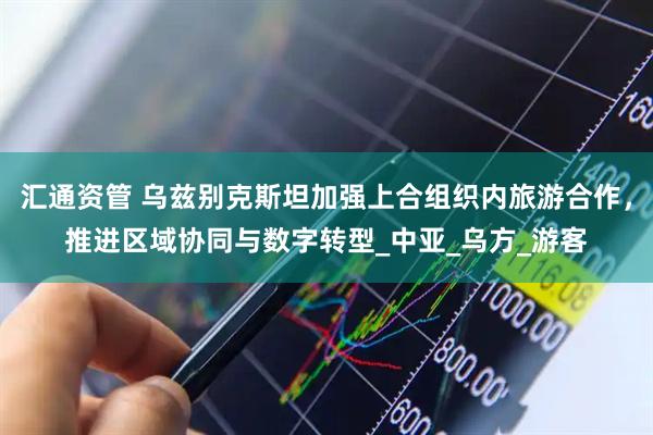 汇通资管 乌兹别克斯坦加强上合组织内旅游合作，推进区域协同与数字转型_中亚_乌方_游客