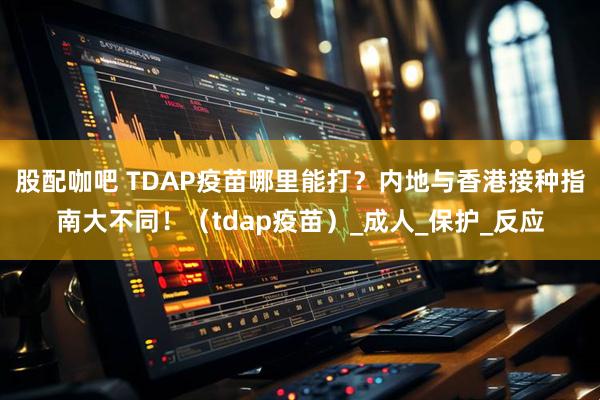 股配咖吧 TDAP疫苗哪里能打？内地与香港接种指南大不同！（tdap疫苗）_成人_保护_反应