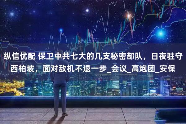 纵信优配 保卫中共七大的几支秘密部队，日夜驻守西柏坡，面对敌机不退一步_会议_高炮团_安保