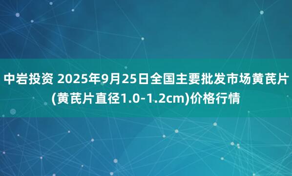 中岩投资 2025年9月25日全国主要批发市场黄芪片(黄芪片直径1.0-1.2cm)价格行情