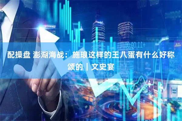 配操盘 澎湖海战：施琅这样的王八蛋有什么好称颂的｜文史宴