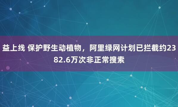 益上线 保护野生动植物，阿里绿网计划已拦截约2382.6万次非正常搜索
