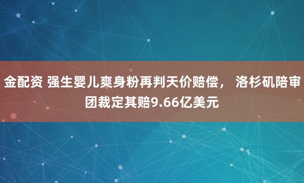 金配资 强生婴儿爽身粉再判天价赔偿， 洛杉矶陪审团裁定其赔9.66亿美元