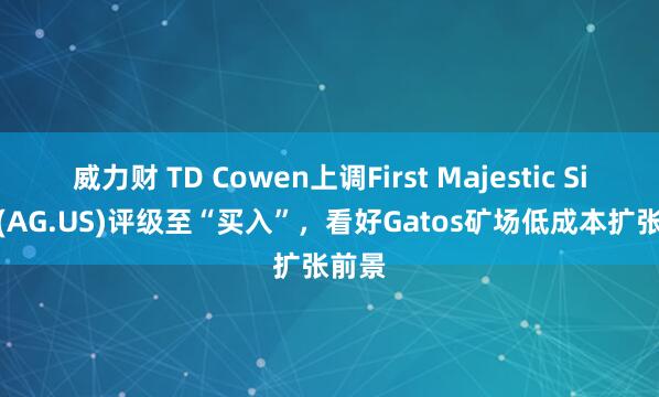 威力财 TD Cowen上调First Majestic Silver(AG.US)评级至“买入”，看好Gatos矿场低成本扩张前景