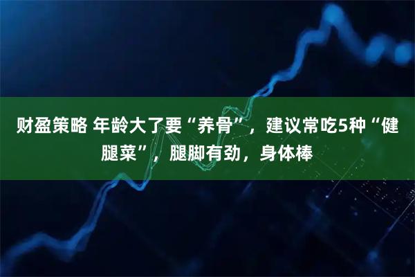 财盈策略 年龄大了要“养骨”，建议常吃5种“健腿菜”，腿脚有劲，身体棒