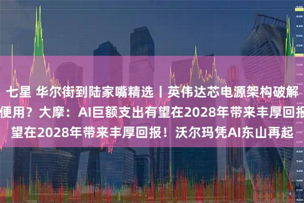 七星 华尔街到陆家嘴精选丨英伟达芯电源架构破解供电瓶颈 未来算力随便用？大摩：AI巨额支出有望在2028年带来丰厚回报！沃尔玛凭AI东山再起