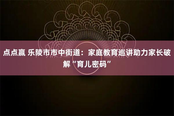 点点赢 乐陵市市中街道：家庭教育巡讲助力家长破解“育儿密码”