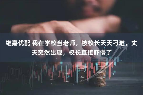 维嘉优配 我在学校当老师，被校长天天刁难，丈夫突然出现，校长直接吓懵了
