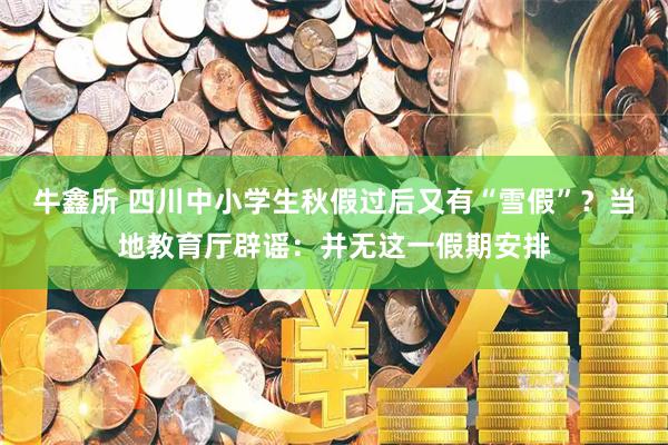 牛鑫所 四川中小学生秋假过后又有“雪假”？当地教育厅辟谣：并无这一假期安排