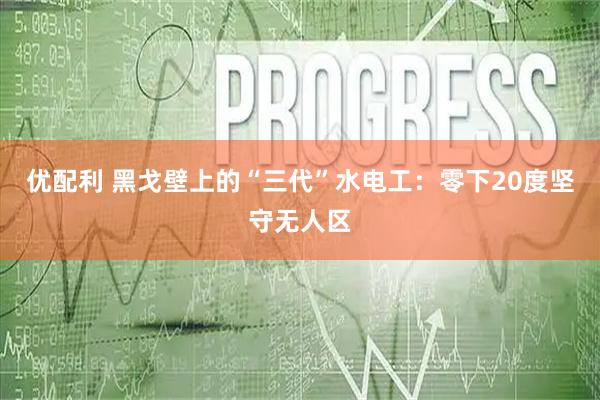 优配利 黑戈壁上的“三代”水电工：零下20度坚守无人区