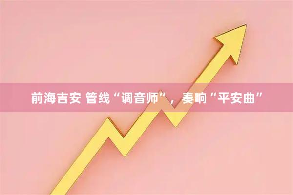 前海吉安 管线“调音师”，奏响“平安曲”