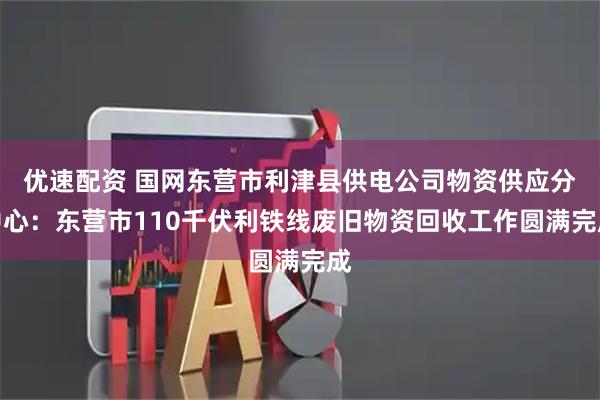 优速配资 国网东营市利津县供电公司物资供应分中心：东营市110千伏利铁线废旧物资回收工作圆满完成