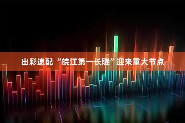 出彩速配 “皖江第一长隧”迎来重大节点