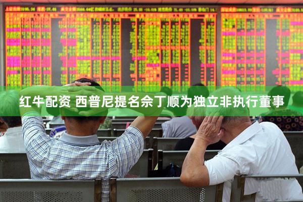 红牛配资 西普尼提名佘丁顺为独立非执行董事