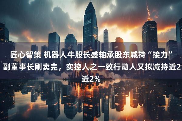 匠心智策 机器人牛股长盛轴承股东减持“接力”：副董事长刚卖完，实控人之一致行动人又拟减持近2%