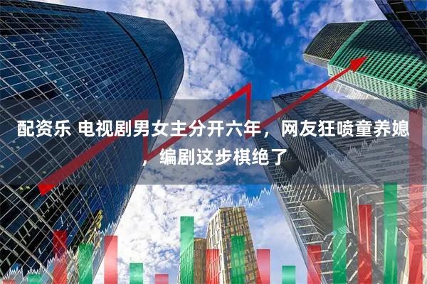 配资乐 电视剧男女主分开六年，网友狂喷童养媳，编剧这步棋绝了