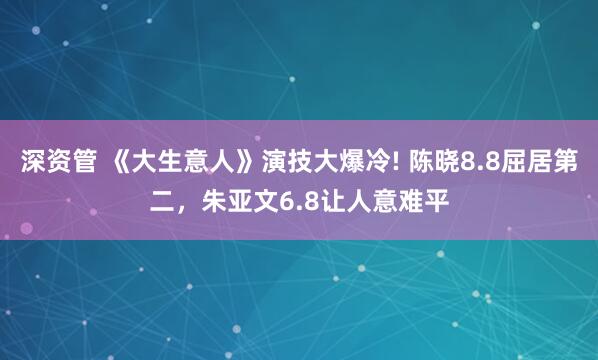深资管 《大生意人》演技大爆冷! 陈晓8.8屈居第二，朱亚文6.8让人意难平