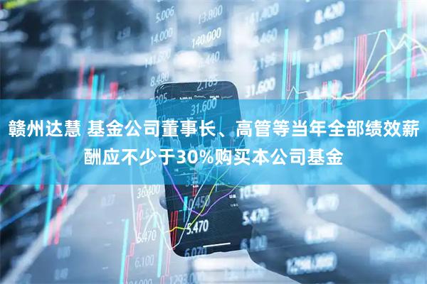 赣州达慧 基金公司董事长、高管等当年全部绩效薪酬应不少于30%购买本公司基金