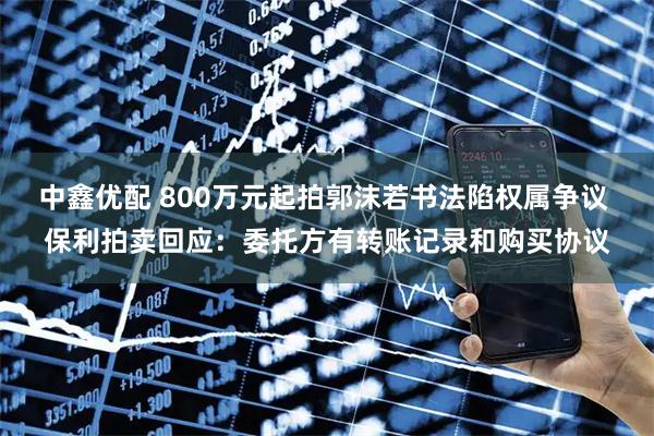 中鑫优配 800万元起拍郭沫若书法陷权属争议 保利拍卖回应：委托方有转账记录和购买协议