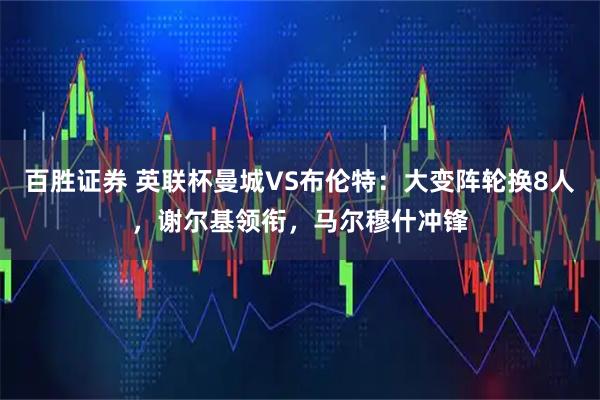 百胜证券 英联杯曼城VS布伦特：大变阵轮换8人，谢尔基领衔，马尔穆什冲锋