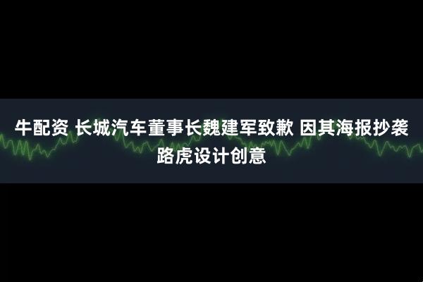 牛配资 长城汽车董事长魏建军致歉 因其海报抄袭路虎设计创意